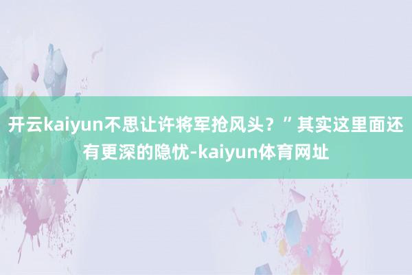开云kaiyun不思让许将军抢风头？”其实这里面还有更深的隐忧-kaiyun体育网址