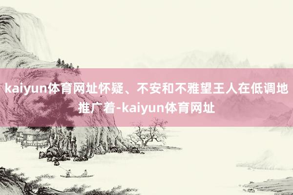 kaiyun体育网址怀疑、不安和不雅望王人在低调地推广着-kaiyun体育网址