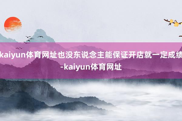 kaiyun体育网址也没东说念主能保证开店就一定成绩-kaiyun体育网址