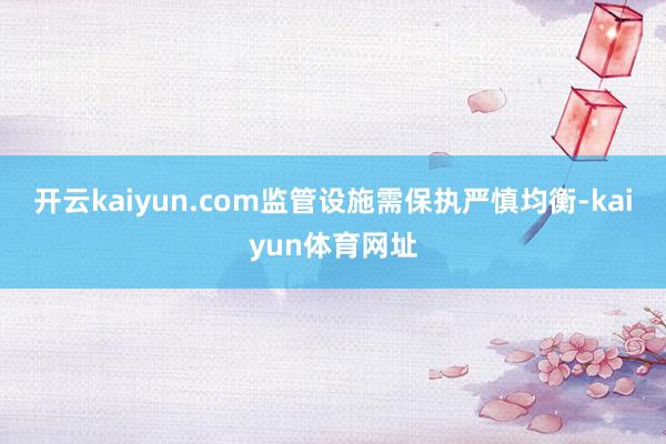 开云kaiyun.com监管设施需保执严慎均衡-kaiyun体育网址