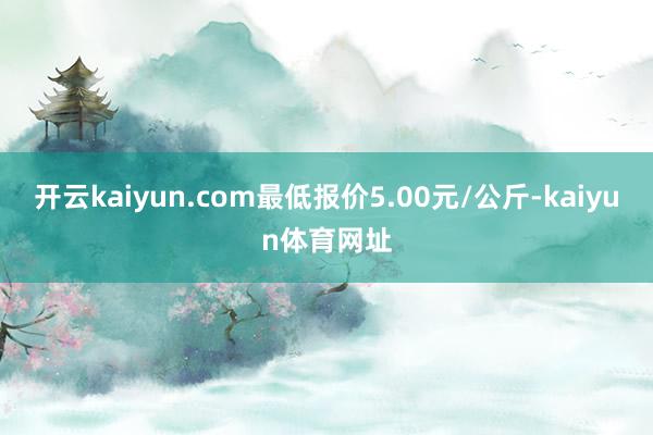 开云kaiyun.com最低报价5.00元/公斤-kaiyun体育网址