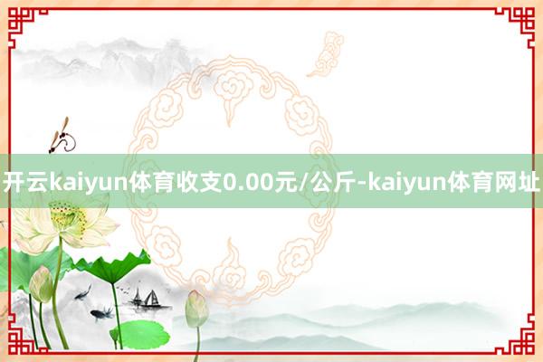 开云kaiyun体育收支0.00元/公斤-kaiyun体育网址
