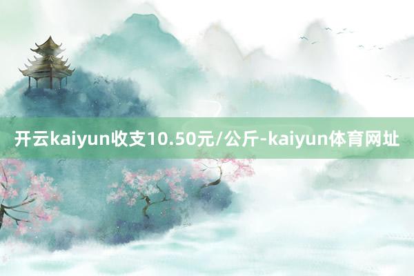 开云kaiyun收支10.50元/公斤-kaiyun体育网址