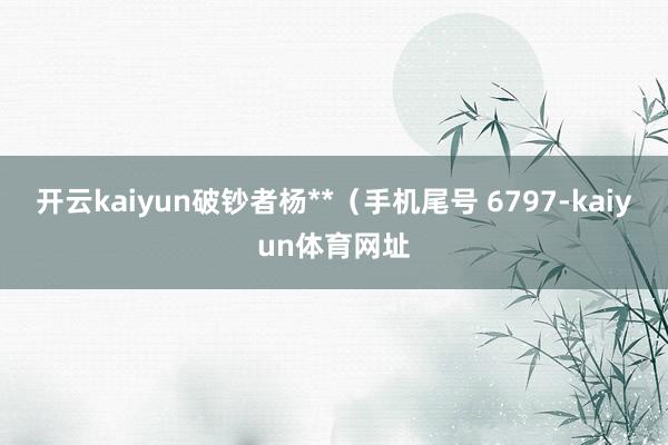 开云kaiyun破钞者杨**(手机尾号 6797-kaiyun体育网址