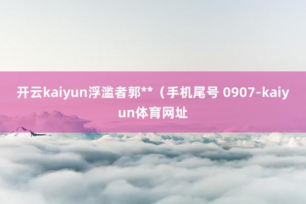 开云kaiyun浮滥者郭**（手机尾号 0907-kaiyun体育网址