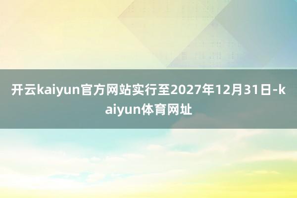 开云kaiyun官方网站实行至2027年12月31日-kaiyun体育网址