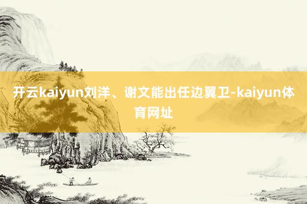 开云kaiyun刘洋、谢文能出任边翼卫-kaiyun体育网址