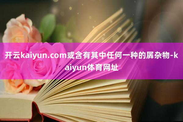 开云kaiyun.com或含有其中任何一种的羼杂物-kaiyun体育网址