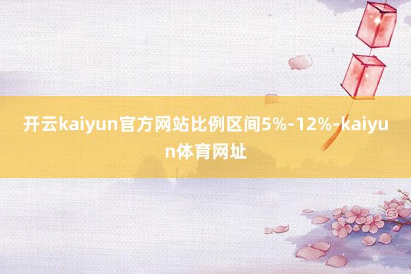 开云kaiyun官方网站比例区间5%-12%-kaiyun体育网址