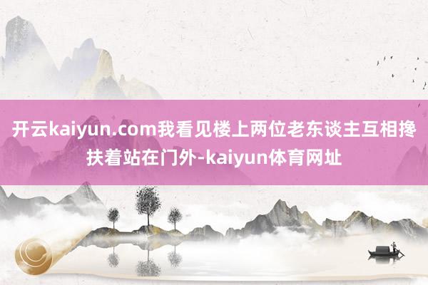 开云kaiyun.com我看见楼上两位老东谈主互相搀扶着站在门外-kaiyun体育网址