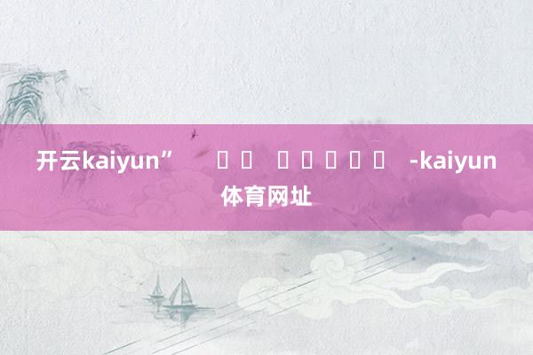 开云kaiyun”      		  					  -kaiyun体育网址