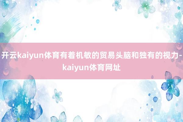 开云kaiyun体育有着机敏的贸易头脑和独有的视力-kaiyun体育网址